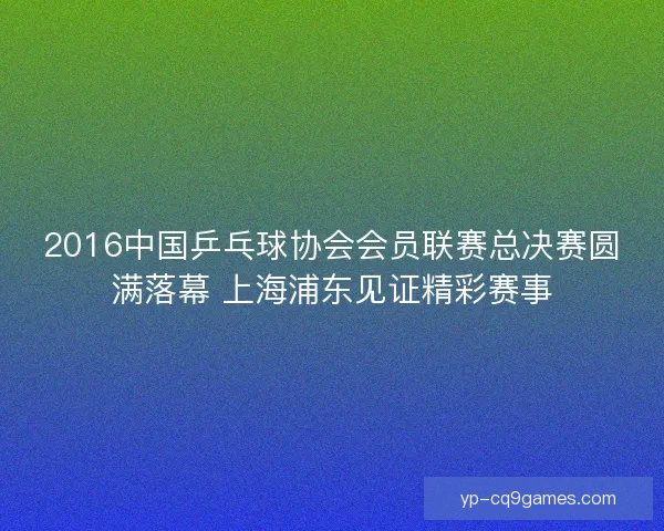 2016中国乒乓球协会会员联赛总决赛圆满落幕 上海浦东见证精彩赛事 2016中国乒乓球协会会员联赛总决赛圆满落幕 上海浦东见证精彩赛事