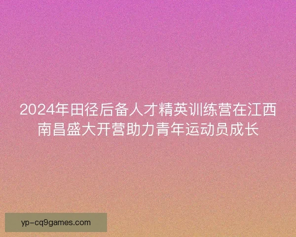 2024年田径后备人才精英训练营在江西南昌盛大开营助力青年运动员成长