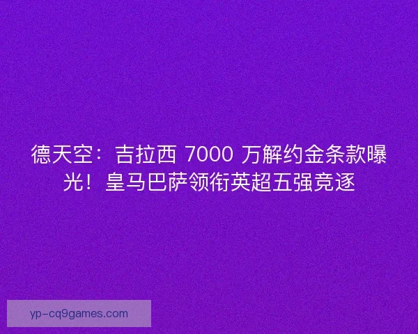 德天空：吉拉西 7000 万解约金条款曝光！皇马巴萨领衔英超五强竞逐