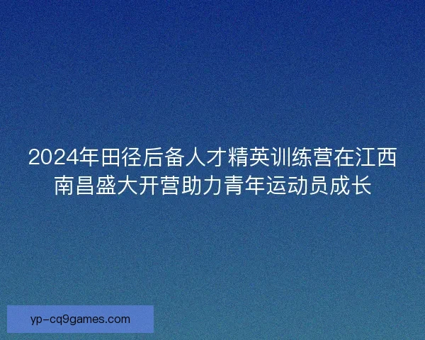 2024年田径后备人才精英训练营在江西南昌盛大开营助力青年运动员成长