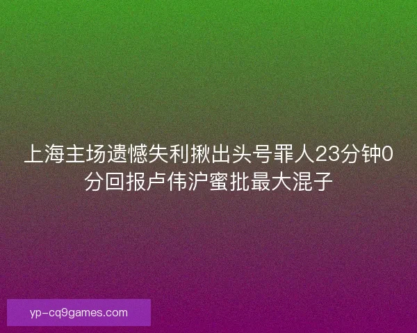 上海主场遗憾失利揪出头号罪人23分钟0分回报卢伟沪蜜批最大混子