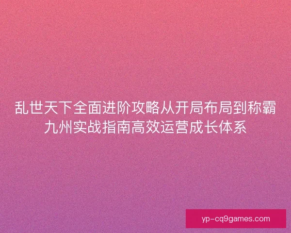 乱世天下全面进阶攻略从开局布局到称霸九州实战指南高效运营成长体系