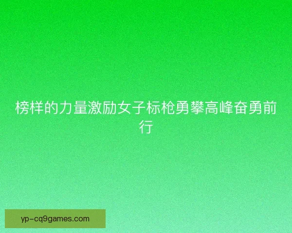 榜样的力量激励女子标枪勇攀高峰奋勇前行