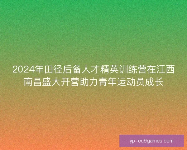 2024年田径后备人才精英训练营在江西南昌盛大开营助力青年运动员成长 2024年田径后备人才精英训练营在江西南昌盛大开营助力青年运动员成长