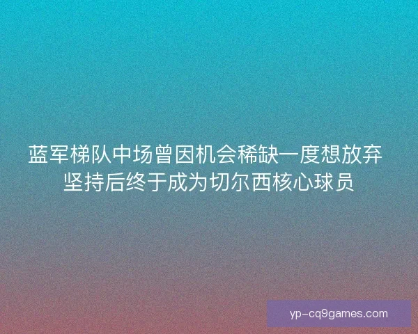 蓝军梯队中场曾因机会稀缺一度想放弃 坚持后终于成为切尔西核心球员