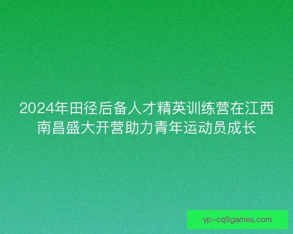 2024年田径后备人才精英训练营在江西南昌盛大开营助力青年运动员成长