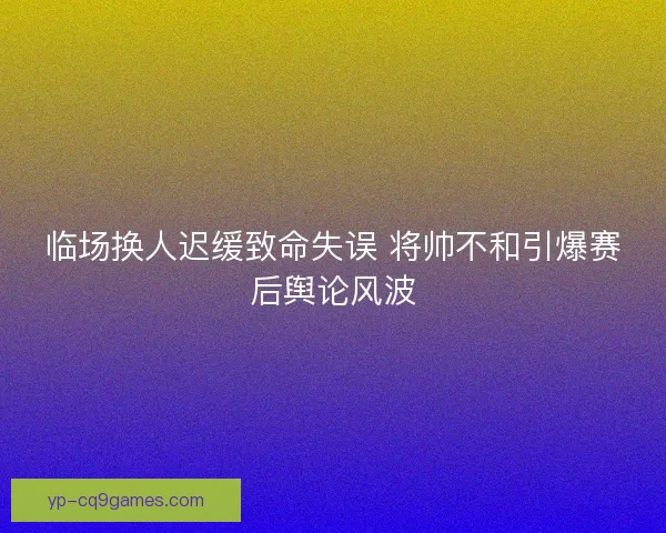 临场换人迟缓致命失误 将帅不和引爆赛后舆论风波 临场换人迟缓致命失误 将帅不和引爆赛后舆论风波