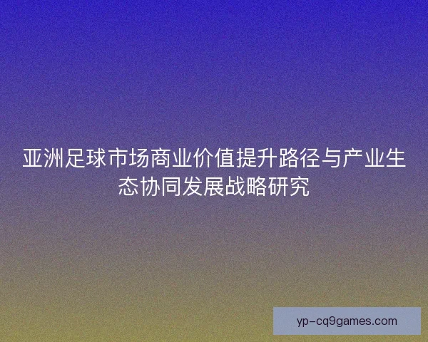 亚洲足球市场商业价值提升路径与产业生态协同发展战略研究 亚洲足球市场商业价值提升路径与产业生态协同发展战略研究