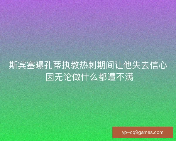斯宾塞曝孔蒂执教热刺期间让他失去信心 因无论做什么都遭不满 斯宾塞曝孔蒂执教热刺期间让他失去信心 因无论做什么都遭不满
