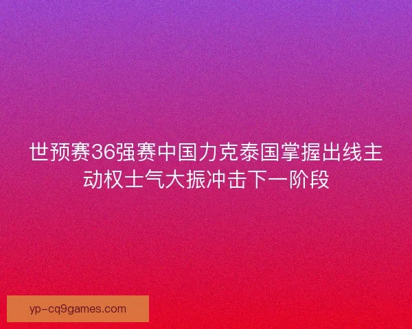 世预赛36强赛中国力克泰国掌握出线主动权士气大振冲击下一阶段
